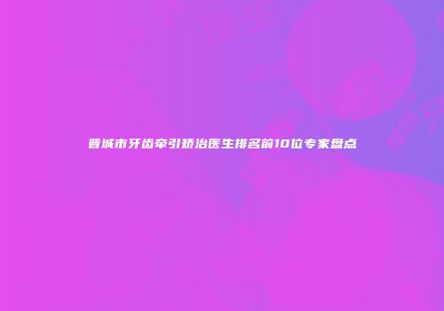 晋城市牙齿牵引矫治医生排名前10位专家盘点