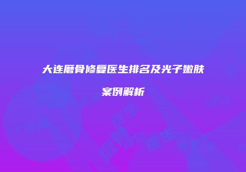 大连磨骨修复医生排名及光子嫩肤案例解析