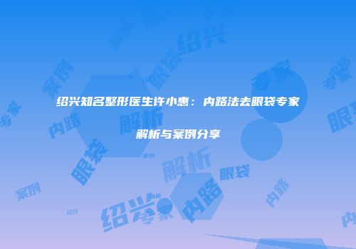 绍兴知名整形医生许小惠：内路法去眼袋专家解析与案例分享