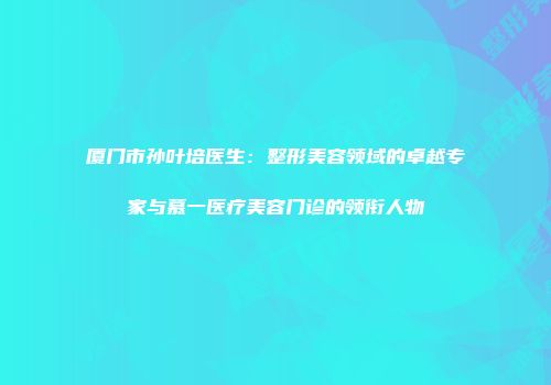 厦门市孙叶培医生：整形美容领域的卓越专家与慕一医疗美容门诊的领衔人物