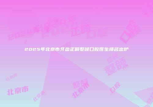 2025年北京市牙齿正畸整颌口腔医生排名出炉