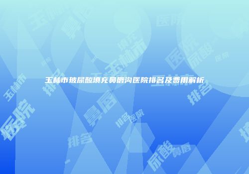 玉林市玻尿酸填充鼻唇沟医院排名及费用解析