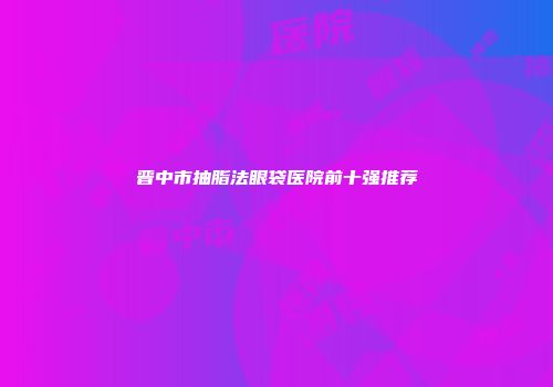 晋中市抽脂法眼袋医院前十强推荐