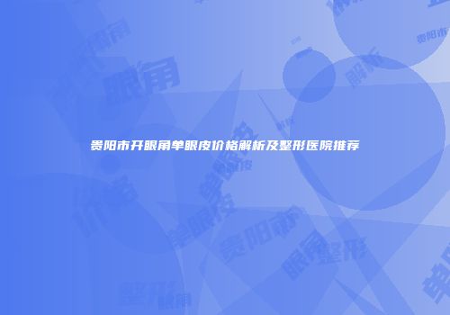 贵阳市开眼角单眼皮价格解析及整形医院推荐