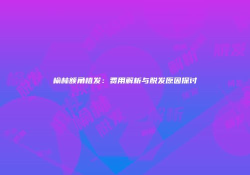 榆林额角植发：费用解析与脱发原因探讨