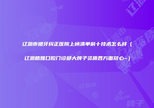 辽源市错牙纠正医院上榜清单前十技术怎么样（辽源皓雅口腔门诊部大牌子资质各方面放心~）