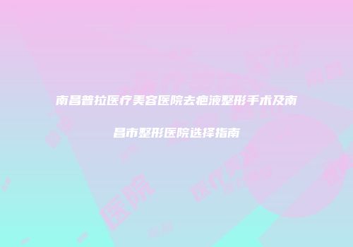 南昌普拉医疗美容医院去疤液整形手术及南昌市整形医院选择指南