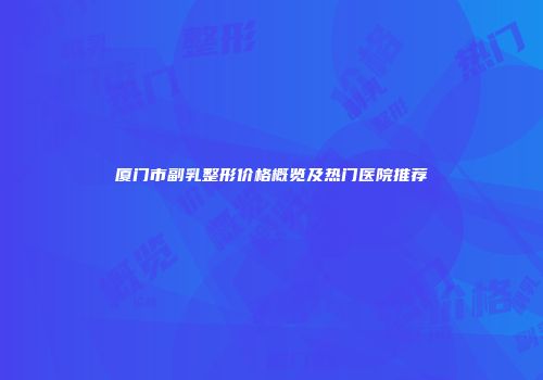 厦门市副乳整形价格概览及热门医院推荐