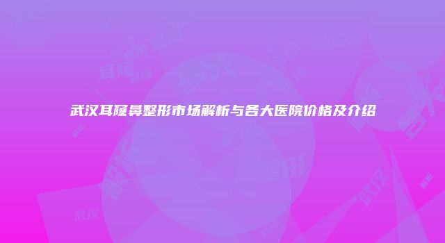 武汉耳窿鼻整形市场解析与各大医院价格及介绍