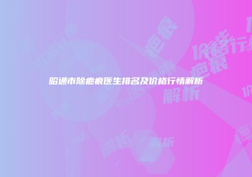 昭通市除疤痕医生排名及价格行情解析