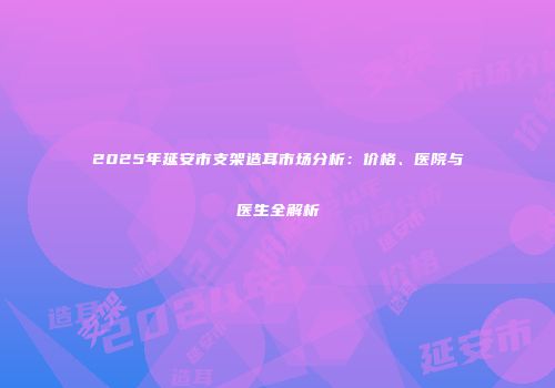 2025年延安市支架造耳市场分析:价格、医院与医生全解析