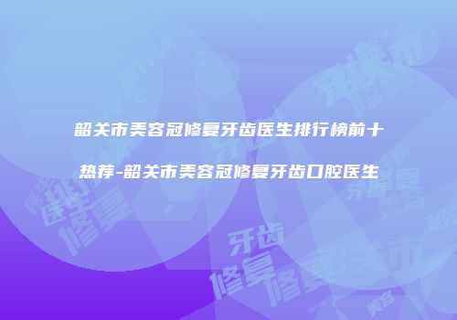 韶关市美容冠修复牙齿医生排行榜前十热荐-韶关市美容冠修复牙齿口腔医生