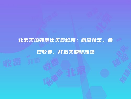 北京美泊韩博仕美容诊所:精湛技艺,合理收费,打造美丽新体验