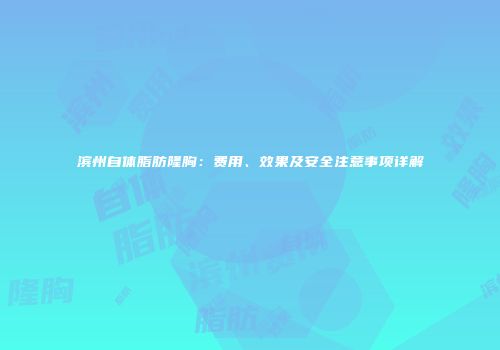 滨州自体脂肪隆胸:费用、效果及安全注意事项详解