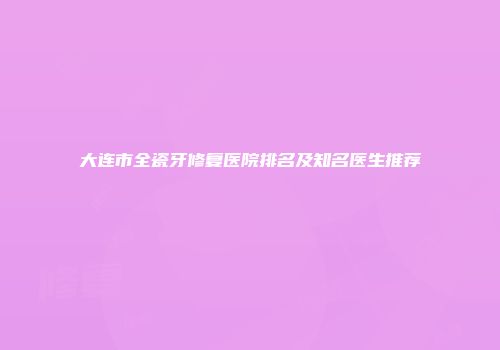 大连市全瓷牙修复医院排名及知名医生推荐