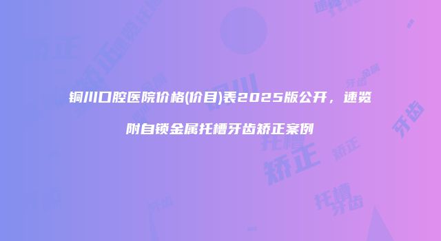 铜川口腔医院价格(价目)表2025版公开，速览附自锁金属托槽牙齿矫正案例