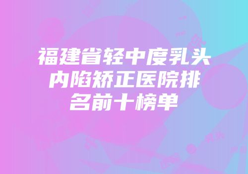 福建省轻中度乳头内陷矫正医院排名前十榜单