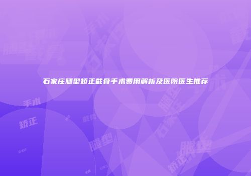 石家庄腿型矫正截骨手术费用解析及医院医生推荐