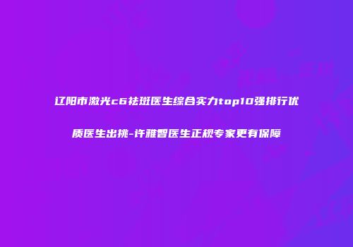 辽阳市激光c6祛斑医生综合实力top10强排行优质医生出挑-许雅智医生正规专家更有保障