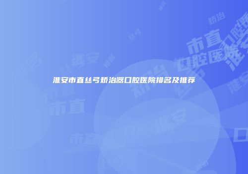 淮安市直丝弓矫治器口腔医院排名及推荐