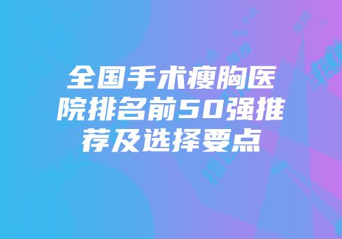 全国手术瘦胸医院排名前50强推荐及选择要点