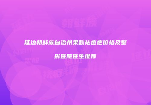 延边朝鲜族自治州果酸祛痘疤价格及整形医院医生推荐