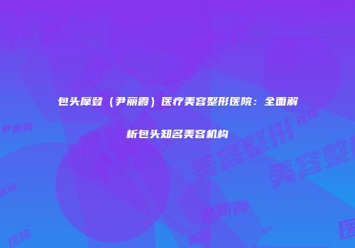 包头摩登（尹丽霞）医疗美容整形医院：全面解析包头知名美容机构