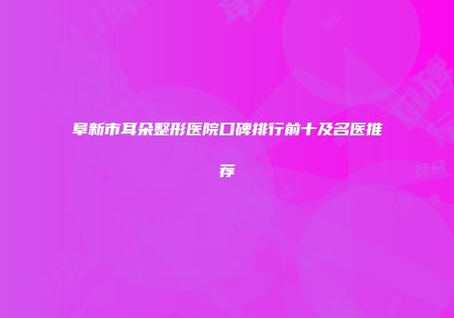 阜新市耳朵整形医院口碑排行前十及名医推荐
