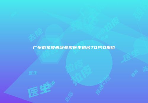 广州市拉皮去除颈纹医生排名TOP10揭晓