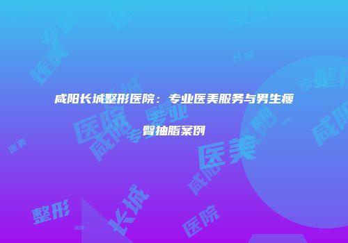 咸阳长城整形医院：专业医美服务与男生瘦臀抽脂案例