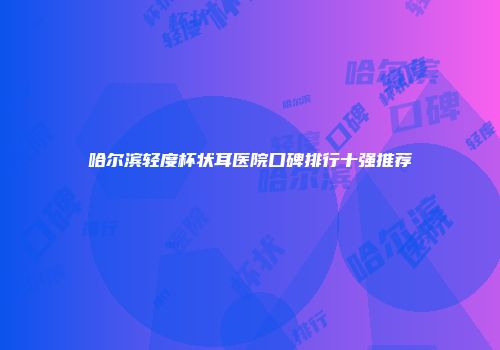哈尔滨轻度杯状耳医院口碑排行十强推荐