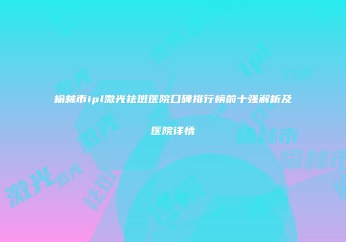 榆林市ipl激光祛斑医院口碑排行榜前十强解析及医院详情