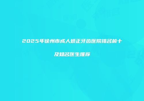 2025年徐州市成人矫正牙齿医院排名前十及知名医生推荐