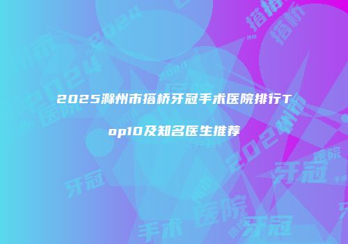 2025滁州市搭桥牙冠手术医院排行Top10及知名医生推荐