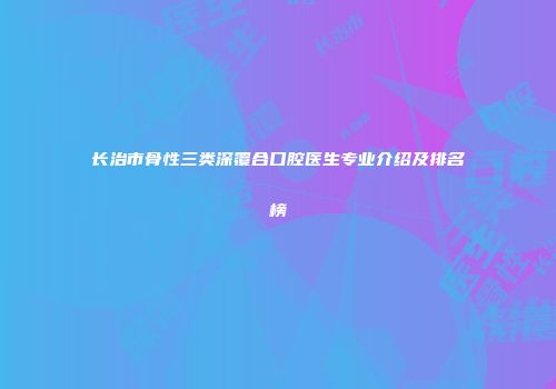 长治市骨性三类深覆合口腔医生专业介绍及排名榜