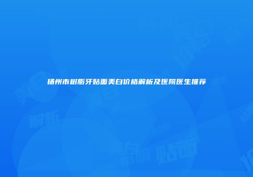 扬州市树脂牙贴面美白价格解析及医院医生推荐