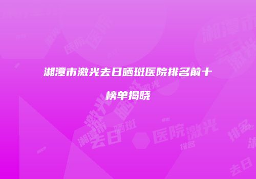 湘潭市激光去日晒斑医院排名前十榜单揭晓