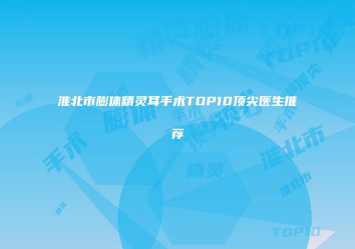 淮北市膨体精灵耳手术TOP10顶尖医生推荐