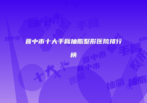 晋中市十大手臂抽脂整形医院排行榜