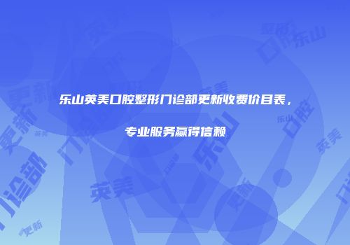 乐山英美口腔整形门诊部更新收费价目表,专业服务赢得信赖