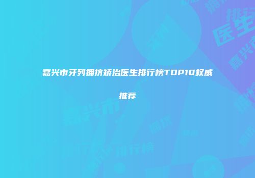 嘉兴市牙列拥挤矫治医生排行榜TOP10权威推荐