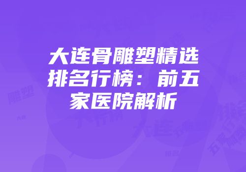 大连骨雕塑精选排名行榜：前五家医院解析