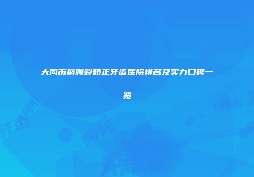 大同市唇腭裂矫正牙齿医院排名及实力口碑一览