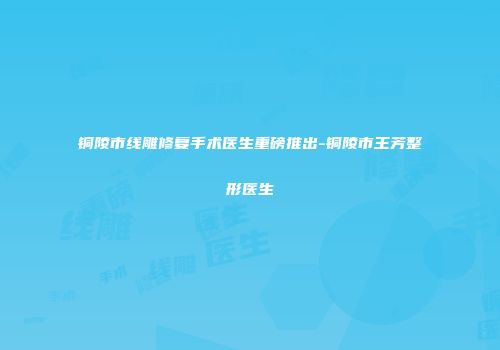 铜陵市线雕修复手术医生重磅推出-铜陵市王芳整形医生