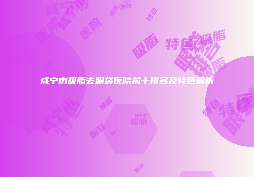 咸宁市吸脂去眼袋医院前十排名及特色解析