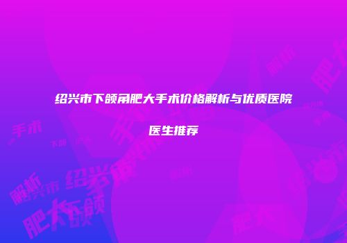 绍兴市下颌角肥大手术价格解析与优质医院医生推荐