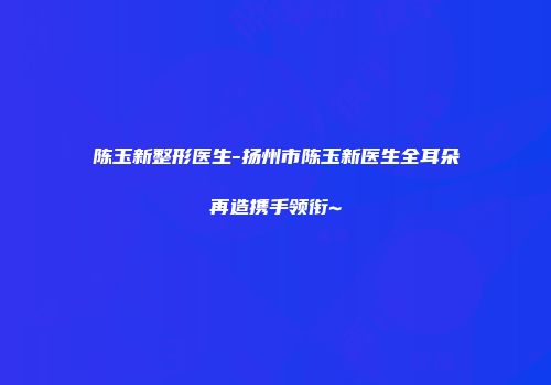 陈玉新整形医生-扬州市陈玉新医生全耳朵再造携手领衔~