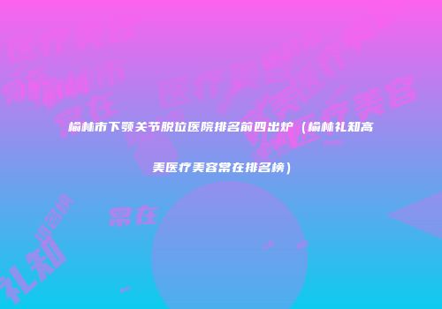 榆林市下颚关节脱位医院排名前四出炉(榆林礼知高美医疗美容常在排名榜)