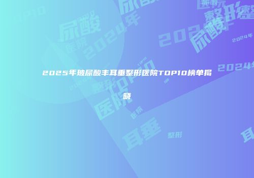 2025年玻尿酸丰耳垂整形医院TOP10榜单揭晓