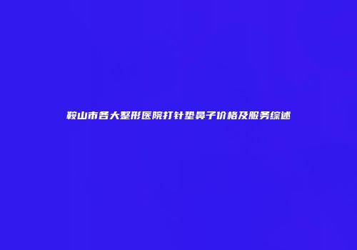 鞍山市各大整形医院打针垫鼻子价格及服务综述